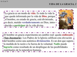 VIDA DE LA GRACIA, 3 La gracia es un modo de  vida . Es toda la vida la que queda informada por la vida de  Dios , porque el hombre, en estado de gracia, está divinizado, es decir, metido  verdaderamente  en Dios, intro- ducido a  participar  de la vida divina. El hombre en gracia experimenta un cambio real: queda  endiosado ( San Josemaría ). Los Padres de la Iglesia califican esta elevación del hombre como una auténtica  divinización . Es un don que supera la medida de la razón o la fuerza de la voluntad.  Nadie  puede lograrlo  como resultado de un despliegue de las posibilidades espirituales de la naturaleza humana. Gr 32 de 75 