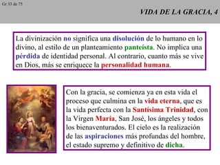 VIDA DE LA GRACIA, 4 La divinización  no  significa una  disolución  de lo humano en lo divino, al estilo de un planteamiento  panteísta . No implica una pérdida  de identidad personal. Al contrario, cuanto más se vive en Dios, más se enriquece la  personalidad humana . Con la gracia, se comienza ya en esta vida el proceso que culmina en la  vida eterna , que es la vida perfecta con la  Santísima Trinidad , con la Virgen  María , San José, los ángeles y todos los bienaventurados. El cielo es la realización de las  aspiraciones  más profundas del hombre, el estado supremo y definitivo de  dicha . Gr 33 de 75 