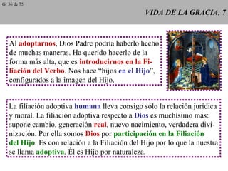VIDA DE LA GRACIA, 7 Al  adoptarnos , Dios Padre podría haberlo hecho de muchas maneras. Ha querido hacerlo de la forma más alta, que es  introducirnos en la Fi- liación del Verbo . Nos hace “hijos  en el Hijo ”, configurados a la imagen del Hijo. La filiación adoptiva  humana  lleva consigo sólo la relación jurídica y moral. La filiación adoptiva respecto a  Dios  es muchísimo más: supone cambio, generación  real , nuevo nacimiento, verdadera divi- nización. Por ella somos  Dios  por  participación en la Filiación del Hijo . Es con relación a la Filiación del Hijo por lo que la nuestra se llama  adoptiva . Él es Hijo por naturaleza. Gr 36 de 75 