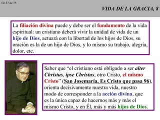 VIDA DE LA GRACIA, 8 La  filiación divina  puede y debe ser el  fundamento  de la vida espiritual: un cristiano deberá vivir la unidad de vida de un hijo de Dios , actuará con la libertad de los hijos de Dios, su oración es la de un hijo de Dios, y lo mismo su trabajo, alegría, dolor, etc. Saber que “el cristiano está obligado a ser  alter Christus ,  ipse Christus , otro Cristo,  el mismo Cristo ” ( San Josemaría, Es Cristo que pasa 96 ), orienta decisivamente nuestra vida, nuestro modo de corresponder a la  acción divina , que es la única capaz de hacernos más y más el mismo Cristo, y en Él, más y más  hijos de Dios . Gr 37 de 75 