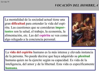 VOCACIÓN DEL HOMBRE, 4 La mentalidad de la sociedad actual tiene una gran  dificultad  para entender la vida del espí- ritu. Las cuestiones que se consideran  impor- tantes  son la salud, el trabajo, la economía, la alimentación, etc. Las del  espíritu  se ven como algo relegado a la conciencia personal. La  vida del espíritu  humano es la más intensa y elevada instancia de la persona. No puede decirse que haya adquirido su  plenitud humana quien no la ejercite según su capacidad. Es vida de la inteligencia, del amor y de la libertad. Esta vida es específicamente humana . Gr 4 de 75 
