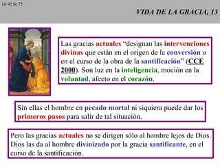 VIDA DE LA GRACIA, 13 Las gracias  actuales  “designan las  intervenciones divinas  que están en el origen de la  conversión  o en el curso de la obra de la  santificación ” ( CCE 2000 ). Son luz en la  inteligencia , moción en la voluntad , afecto en el  corazón . Sin ellas el hombre en  pecado mortal  ni siquiera puede dar los primeros pasos  para salir de tal situación. Pero las gracias  actuales  no se dirigen sólo al hombre lejos de Dios. Dios las da al hombre  divinizado  por la gracia  santificante , en el curso de la santificación. Gr 42 de 75 