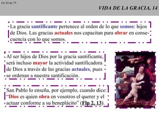 VIDA DE LA GRACIA, 14 La gracia  santificante  pertenece al orden de lo que  somos : hijos de Dios. Las gracias  actuales  nos capacitan para  obrar  en conse- cuencia con lo que somos. Al ser hijos de Dios por la gracia santificante, será incluso  mayor  la actividad santificadora de Dios a través de las gracias  actuales , pues se ordenan a nuestra santificación. San Pablo lo enseña, por ejemplo, cuando dice: “ Dios  es quien  obra  en vosotros el querer y el actuar conforme a su beneplácito” ( Flp 2, 13 ). Gr 43 de 75 
