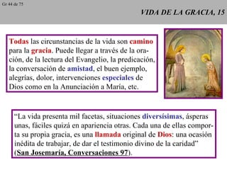 VIDA DE LA GRACIA, 15 Todas  las circunstancias de la vida son  camino para la  gracia . Puede llegar a través de la ora- ción, de la lectura del Evangelio, la predicación, la conversación de  amistad , el buen ejemplo, alegrías, dolor, intervenciones  especiales  de Dios como en la Anunciación a María, etc. “ La vida presenta mil facetas, situaciones  diversísimas , ásperas unas, fáciles quizá en apariencia otras. Cada una de ellas compor- ta su propia gracia, es una  llamada  original de  Dios : una ocasión inédita de trabajar, de dar el testimonio divino de la caridad” ( San Josemaría, Conversaciones 97 ). Gr 44 de 75 