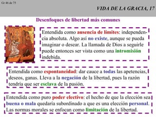 VIDA DE LA GRACIA, 17 Desenfoques de libertad más comunes Entendida como  ausencia de límites : independen- cia absoluta. Algo así  no existe , aunque se pueda imaginar o desear. La llamada de Dios a seguirle puede entonces ser vista como una  intromisión indebida. Entendida como  espontaneidad : dar cauce a  todas  las apetencias, deseos, ganas. Lleva a la  negación  de la libertad, pues la razón tendría que ser  esclava  de la pasión. Entendida como puro  poder electivo : el hecho de que la elección sea buena o mala  quedaría subordinado a que es una elección  personal . Las normas morales se enfocan como  limitación  de la libertad. Gr 46 de 75 