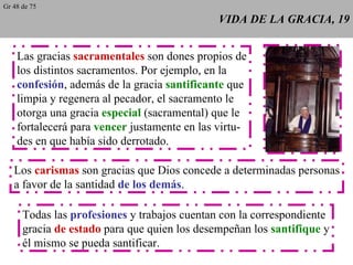 VIDA DE LA GRACIA, 19 Las gracias  sacramentales  son dones propios de los distintos sacramentos. Por ejemplo, en la confesión , además de la gracia  santificante  que limpia y regenera al pecador, el sacramento le otorga una gracia  especial  (sacramental) que le fortalecerá para  vencer  justamente en las virtu- des en que había sido derrotado.  Los  carismas  son gracias que Dios concede a determinadas personas a favor de la santidad  de los demás . Todas las  profesiones  y trabajos cuentan con la correspondiente gracia  de estado  para que quien los desempeñan los  santifique  y él mismo se pueda santificar. Gr 48 de 75 