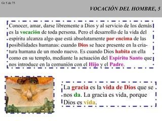 VOCACIÓN DEL HOMBRE, 5 Conocer, amar, darse libremente a Dios y al servicio de los demás es la  vocación  de toda persona. Pero el desarrollo de la vida del espíritu alcanza algo que está absolutamente  por encima  de las posibilidades humanas: cuando  Dios  se hace presente en la cria- tura humana de un modo nuevo. Es cuando Dios  habita  en ella como en su templo, mediante la actuación del  Espíritu Santo  que nos introduce en la comunión con el  Hijo  y el  Padre . La  gracia  es la  vida de Dios  que se nos  da . La gracia es vida, porque Dios es  vida . Gr 5 de 75 
