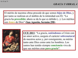 GRACIA Y OBRAS, 4 El mérito de nuestras obras procede de que somos  hijos de Dios , y por tanto se realizan en el ámbito de la intimidad con Él. “La gracia ha  precedido ; ahora se da lo que es debido (...). Los méritos son  dones  de Dios” ( San Agustín, Sermón 298 ). CCE 2011 : “La gracia,  uniéndonos  a Cristo con un amor activo, asegura el carácter  sobrenatural de nuestros actos y, por consiguiente, su mérito tanto ante Dios como ante los hombres. Los santos han tenido siempre  conciencia  viva de que sus méritos eran  pura gracia ”. Gr 55 de 75 