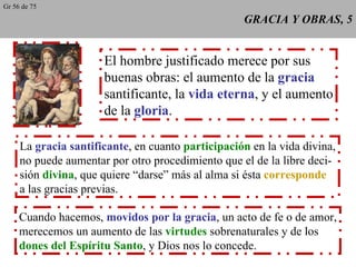 GRACIA Y OBRAS, 5 El hombre justificado merece por sus buenas obras: el aumento de la  gracia santificante, la  vida eterna , y el aumento de la  gloria . La  gracia santificante , en cuanto  participación  en la vida divina, no puede aumentar por otro procedimiento que el de la libre deci- sión  divina , que quiere “darse” más al alma si ésta  corresponde a las gracias previas. Cuando hacemos,  movidos por la gracia , un acto de fe o de amor, merecemos un aumento de las  virtudes  sobrenaturales y de los dones del Espíritu Santo , y Dios nos lo concede. Gr 56 de 75 