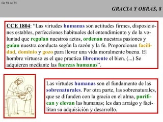 GRACIA Y OBRAS, 8 CCE 1804 : “Las virtudes  humanas  son actitudes firmes, disposicio- nes estables, perfecciones habituales del entendimiento y de la vo- luntad que  regulan  nuestros actos,  ordenan  nuestras pasiones y guían  nuestra conducta según la razón y la fe. Proporcionan  facili- dad ,  dominio  y  gozo  para llevar una vida moralmente buena. El hombre virtuoso es el que practica  libremente  el bien. (...) Se adquieren mediante las  fuerzas humanas ”. Las virtudes  humanas  son el fundamento de las sobrenaturales . Por otra parte, las sobrenaturales, que se difunden con la gracia en el alma,  purifi- can y elevan  las humanas; les dan arraigo y faci- litan su adquisición y desarrollo. Gr 59 de 75 
