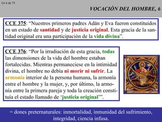 VOCACIÓN DEL HOMBRE, 6 CCE 375 : “Nuestros primeros padres Adán y Eva fueron constituidos en un estado de  santidad  y de  justicia original . Esta gracia de la san- tidad original era una participación de la  vida divina ”. CCE 376 : “Por la irradiación de esta gracia,  todas las dimensiones de la vida del hombre estaban fortalecidas. Mientras permaneciese en la intimidad divina, el hombre no debía  ni morir ni sufrir . La armonía  interior de la persona humana, la armonía entre el hombre y la mujer, y, por último, la armo- nía entre la primera pareja y toda la creación consti- tuía el estado llamado de ‘ justicia original ’”. = dones preternaturales: inmortalidad, inmunidad del sufrimiento, integridad, ciencia infusa. Gr 6 de 75 