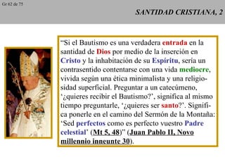SANTIDAD CRISTIANA, 2 “ Si el Bautismo es una verdadera  entrada  en la santidad de  Dios  por medio de la inserción en Cristo  y la inhabitación de su  Espíritu , sería un contrasentido contentarse con una vida  mediocre , vivida según una ética minimalista y una religio- sidad superficial. Preguntar a un catecúmeno, ‘ ¿quieres recibir el Bautismo?’, significa al mismo tiempo preguntarle, ‘¿quieres ser  santo ?’. Signifi- ca ponerle en el camino del Sermón de la Montaña: ‘ Sed  perfectos  como es perfecto vuestro  Padre celestial ’ ( Mt 5, 48 )” ( Juan Pablo II, Novo millennio inneunte 30 ). Gr 62 de 75 