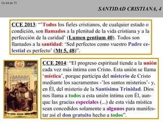 SANTIDAD CRISTIANA, 4 CCE 2013 : “’ Todos  los fieles cristianos, de cualquier estado o condición, son  llamados  a la plenitud de la vida cristiana y a la perfección de la caridad’ ( Lumen gentium 40 ). Todos son llamados a la  santidad : ‘Sed perfectos como vuestro  Padre ce- lestial  es perfecto’ ( Mt 5, 48 )”. CCE 2014 : “El progreso espiritual tiende a la  unión cada vez más íntima con Cristo. Esta unión se llama ‘ mística ’, porque participa del  misterio  de Cristo mediante los sacramentos -’los santos misterios’- y, en Él, del misterio de la  Santísima Trinidad . Dios nos llama a  todos  a esta unión íntima con Él, aun- que las gracias  especiales  (...) de esta vida mística sean concedidos solamente a  algunos  para manifes- tar así el  don gratuito  hecho a  todos ”. Gr 64 de 75 