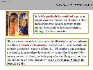 SANTIDAD CRISTIANA, 6 Si la  búsqueda de la santidad  supone un progresivo crecimiento en el  amor  a Dios, necesariamente llevará consigo  trato mutuo, intercambio de conocimiento, diálogo . Es decir,  oración . “ Hay un solo modo de crecer en la familiaridad y en la confianza con Dios:  tratarle en la oración , hablar con Él, manifestarle -de corazón a corazón- nuestro afecto. (...) El  sendero  que conduce a la santidad, es sendero de oración; y la oración debe  prender poco a poco en el alma, como la pequeña semilla que se conver- tirá más tarde en árbol frondoso” ( San Josemaría, Amigos de Dios 294-295 ). Gr 66 de 75 