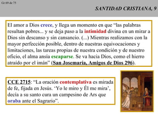 SANTIDAD CRISTIANA, 9 El amor a Dios  crece , y llega un momento en que “las palabras resultan pobres... y se deja paso a la  intimidad  divina en un mirar a Dios sin descanso y sin cansancio. (...) Mientras realizamos con la mayor perfección posible, dentro de nuestras equivocaciones y limitaciones, las tareas propias de nuestra condición y de nuestro oficio, el alma ansía  escaparse . Se va hacia Dios, como el hierro atraído por el imán” ( San Josemaría, Amigos de Dios 296 ). CCE 2715 : “La oración  contemplativa  es mirada de fe, fijada en Jesús. ‘Yo le miro y Él me mira’, decía a su santo cura un campesino de Ars que oraba  ante el Sagrario”. Gr 69 de 75 