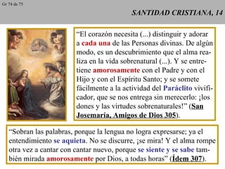 SANTIDAD CRISTIANA, 14 “ El corazón necesita (...) distinguir y adorar a  cada una  de las Personas divinas. De algún modo, es un descubrimiento que el alma rea- liza en la vida sobrenatural (...). Y se entre- tiene  amorosamente  con el Padre y con el Hijo y con el Espíritu Santo; y se somete fácilmente a la actividad del  Paráclito  vivifi- cador, que se nos entrega sin merecerlo: ¡los dones y las virtudes sobrenaturales!” ( San Josemaría, Amigos de Dios 305 ). “ Sobran las palabras, porque la lengua no logra expresarse; ya el entendimiento  se aquieta . No se discurre, ¡se mira! Y el alma rompe otra vez a cantar con cantar nuevo, porque  se siente y se sabe  tam- bién mirada  amorosamente  por Dios, a todas horas” ( Ídem 307 ). Gr 74 de 75 