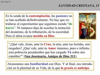SANTIDAD CRISTIANA, 15 En la senda de la  contemplación , las  pasiones  no se han acallado definitivamente. No hay que ex- trañarse al experimentar que seguimos siendo “ de barro ”. Ni tampoco deja de acechar la tentación del desánimo, de la tribulación, de la oscuridad. Pero el alma avanza  metida en Dios . “ ¿Qué vale, Jesús, ante tu  Cruz , la mía; ante tus heridas, mis rasguños? ¿Qué vale, ante tu  Amor  inmenso, puro e infinito, esta pobrecita pesadumbre que has cargado  Tú  sobre mis espaldas?” ( San Josemaría, Amigos de Dios 311 ). Alcanzamos una  familiaridad  con Dios. Y al final, nos introdu- cirá en la plenitud de su Vida, de la que  la gracia es anticipo . Gr 75 de 75 