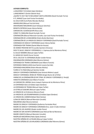 LISTADO COMPLETO:
¡¡¡GALEONA!!! (Cristóbal López Gándara)
¡¡¡MACARENA!!! (Emilio Cebrián Ruiz)
¿QUIÉN TE VIO Y NO TE RECUERDA? SAETA JEREZANA (David Hurtado Torres)
A TI, MANUÉ (Juan José Puntas Fernández)
AL CIELO CON ELLA (Pedro Morales Muñoz)
AMARGURAS (Manuel Font de Anta)
ANIVERSARIO MACARENO (José Velázquez Sánchez)
BENDITA ENTREGA (Javier Alonso Barba)
CARIDAD DEL GUADALQUIVIR (Paco Lola)
COMO TÚ, NINGUNA (David Hurtado Torres)
CORONACIÓN (Manuel Marvizón Carvallo; Juan José Puntas Fernández)
CORONACIÓN DE LA MACARENA (Pedro Braña Martínez)
CORONACIÓN DE LA VIRGEN DE GRACIA Y ESPERANZA (David Hurtado Torres)
CORONADA DE GRACIA Y ESPERANZA (Javier Alonso Barba)
CORONADA POR TRIANA (Daniel Albarrán Acosta)
DE DONDE PROVIENE MI FE (Lucidio Quintero Simanca)
DIOS TE SALVE, GRACIA Y ESPERANZA (J. J. Espinosa de los Monteros Pérez)
EL DULCE NOMBRE (Manuel López Farfán)
EL SIERVO DE YAVHÉ (Ferrer Ferrán)
EN EL CIELO DE TU ESPERANZA (Rubén Jordán Flores)
ENCARNACIÓN CORONADA (Abel Moreno Gómez)
ESPERANZA DE TRIANA CORONADA (José Albero Francés)
ESPERANZA INMACULADA (José Ramón Lozano Garrido)
ESPERANZA MACARENA (Pedro Morales Muñoz)
FLORES A TU PASO (Manuel Sánchez Cerdá)
GRACIA Y ESPERANZA CORONADA (José Antonio Molero Luque)
GRACIA Y ESPERANZA, REINA DE TRIANA (Sergio Bueno de la Peña)
HIMNO DE LA CORONACIÓN DE Mª STMA. DE GRACIA Y ESPERANZA (J. Perojil)
HINIESTA CORONADA (José Albero Francés)
LA CARIDAD DEL ARENAL (Jesús Joaquín Espinosa de los Monteros Pérez)
LA ESPERANZA AZUL (Cristóbal López Gándara)
LA ESPERANZA DE TRIANA (Manuel López Farfán)
LA ESTRELLA SUBLIME (Manuel López Farfán)
LA VIRGEN DE LA O (Antonio Moreno Pozo)
LA VIRGEN DE LOS DESAMPARADOS (Cristóbal López Gándara)
LA VIRGEN DEL CARMEN (Rafael Wals Dantas)
LLENA DE GRACIA (Manuel Marvizón Carvallo)
MACARENA (Abel Moreno Gómez)
MADRE DE GRACIA Y ESPERANZA (Guillermo Fernández Ríos)
MADRE DE GRACIA Y ESPERANZA CORONADA (Fco. Javier Criado Jiménez)
MADRE DE LOS JAVIERES (Rubén Jordán Flores)
MADRE DE SAN JACINTO CORONADA (José Manuel Bernal Montero)
MADRE HINIESTA (Manuel Marvizón Carvallo)
MADRUGÁ MACARENA (Pablo Ojeda Jiménez)
NUESTRA SEÑORA DE LA PALMA (Manuel López Farfán)
NUESTRA SEÑORA DE LOS MILAGROS CORONADA (Abel Moreno Gómez)
 