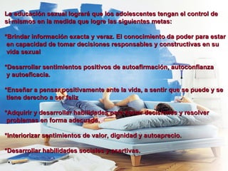La educación sexual logrará que los adolescentes tengan el control de  sí mismos en la medida que logre las siguientes metas: *Brindar información exacta y veraz. El conocimiento da poder para estar  en capacidad de tomar decisiones responsables y constructivas en su  vida sexual *Desarrollar sentimientos positivos de autoafirmación, autoconfianza  y autoeficacia. *Enseñar a pensar positivamente ante la vida, a sentir que se puede y se  tiene derecho a ser feliz *Adquirir y desarrollar habilidades para tomar decisiones y resolver  problemas en forma adecuada. *Interiorizar sentimientos de valor, dignidad y autoaprecio. *Desarrollar habilidades sociales y asertivas. 
