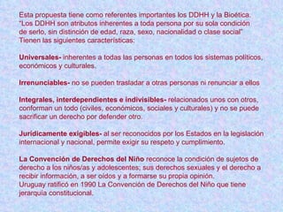 Esta propuesta tiene como referentes importantes los DDHH y la Bioética. “ Los DDHH son atributos inherentes a toda persona por su sola condición  de serlo, sin distinción de edad, raza, sexo, nacionalidad o clase social” Tienen las siguientes características: Universales-  inherentes a todas las personas en todos los sistemas políticos,  económicos y culturales. Irrenunciables-  no se pueden trasladar a otras personas ni renunciar a ellos Integrales, interdependientes e indivisibles-  relacionados unos con otros,  conforman un todo (civiles, económicos, sociales y culturales) y no se puede  sacrificar un derecho por defender otro. Jurídicamente exigibles-  al ser reconocidos por los Estados en la legislación  internacional y nacional, permite exigir su respeto y cumplimiento. La   Convención de Derechos del Niño  reconoce la condición de sujetos de  derecho a los niños/as y adolescentes; sus derechos sexuales y el derecho a  recibir información, a ser oídos y a formarse su propia opinión. Uruguay ratificó en 1990 La Convención de Derechos del Niño que tiene  jerarquía constitucional. 