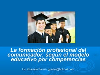 La formación profesional del
comunicador, según el modelo
educativo por competencias
Lic. Graciela Parini / gparini@hotmail.com
 