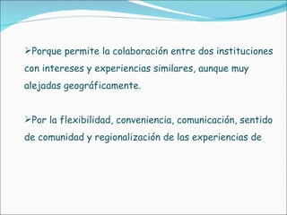 Porque permite la colaboración entre dos instituciones con intereses y experiencias similares, aunque muy alejadas geográficamente.  Por la flexibilidad, conveniencia, comunicación, sentido de comunidad y regionalización de las experiencias de  