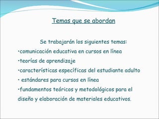 Temas que se abordan Se trabajarán los siguientes temas: comunicación educativa en cursos en línea  teorías de aprendizaje  características específicas del estudiante adulto estándares para cursos en línea  fundamentos teóricos y metodológicos para el diseño y elaboración de materiales educativos .  