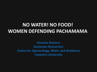 NO WATER! NO FOOD!
WOMEN DEFENDING PACHAMAMA
Graciela Romero
Doctorate Researcher
Centre for Agroecology, Water and Resilience
Coventry University
 