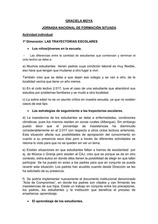 GRACIELA MOYA
JORNADA NACIONAL DE FORMACIÓN SITUADA
Actividad individual
1º Dimensión: LAS TRAYECTORIAS ESCOLARES
 Los niños/jóvenes en la escuela.
- Las diferencias entre la cantidad de estudiantes que comienzan y terminan el
ciclo lectivo se debe a:
a) Muchos estudiantes tienen padres cuya condición laboral es muy flexible,
eso hace que tengan que mudarse a otro lugar a vivir.
También creo que se debe a que dejan ese colegio y se van a otro, de la
localidad vecina que tiene un año menos.
b) En el ciclo lectivo 2.017, tuve el caso de una estudiante que abandonó sus
estudios por problemas familiares y se mudó a otra localidad.
c) La sobre edad no es un asunto crítico en nuestra escuela, ya que no existen
casos de ese tipo.
 Las estrategias de seguimiento a las trayectorias escolares.
d) La inasistencia de los estudiantes se debe a enfermedades, condiciones
climáticas, pues los mismos residen en zonas rurales (Albergue). Sin embargo
puedo decir que el porcentaje de inasistencias ha disminuido
considerablemente en el 2.017 con respecto a otros ciclos lectivos anteriores.
Esta situación afecta sus posibilidades de apropiación del conocimiento en
cuanto a su presencia esos días pero a través de diferentes actividades se
retoma lo visto para que no se queden sin ver un tema.
e) Existen situaciones en que estudiantes faltan a tramos de escolaridad por
ej. de Música o Granja pero asisten al CAJ, creo que es porque se da en otro
contexto, extra-áulico en donde ellos tienen la posibilidad de elegir en que taller
participar. Se ha puesto en aviso a los padres para que en conjunto se pueda
revertir esta situación. Los padres han acudido cuando desde Dirección se les
ha solicitado de su presencia.
f) Se podría implementar nuevamente el documento institucional denominado
“Acta de Compromiso”, en donde los padres son citados y van firmando las
inasistencias de sus hijos. Existe un trabajo en conjunto entre los preceptores,
los padres, los estudiantes y la institución que beneficia el proceso de
enseñanza- aprendizaje.
 El aprendizaje de los estudiantes.
 