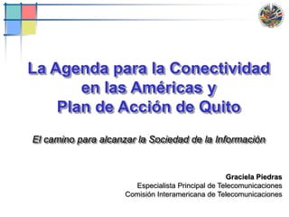 1 La Agenda para la Conectividad en las Américas y Plan de Acción de Quito El camino para alcanzar la Sociedad de la Información Graciela Piedras Especialista Principal de Telecomunicaciones Comisión Interamericana de Telecomunicaciones 