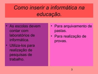 3
Como inserir a informática na
educação.
• As escolas devem
contar com
laboratórios de
informática.
• Utiliza-los para
realização de
pesquisas de
trabalho.
• Para arquivamento de
pastas.
• Para realização de
provas.
 