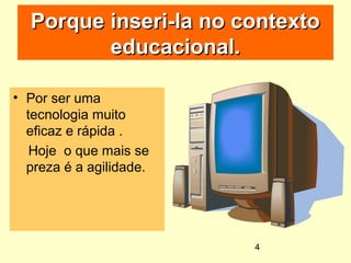 4
Porque inseri-la no contextoPorque inseri-la no contexto
educacional.educacional.
• Por ser uma
tecnologia muito
eficaz e rápida .
Hoje o que mais se
preza é a agilidade.
 