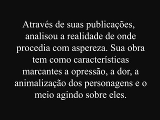 Através de suas publicações,
analisou a realidade de onde
procedia com aspereza. Sua obra
tem como características
marcantes a opressão, a dor, a
animalização dos personagens e o
meio agindo sobre eles.

 
