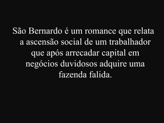 São Bernardo é um romance que relata
a ascensão social de um trabalhador
que após arrecadar capital em
negócios duvidosos adquire uma
fazenda falida.

 