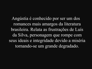 Angústia é conhecido por ser um dos
romances mais amargos da literatura
brasileira. Relata as frustrações de Luís
da Silva, personagem que rompe com
seus ideais e integridade devido a miséria
tornando-se um grande degradado.

 