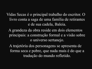 Vidas Secas é o principal trabalho do escritor. O
livro conta a saga de uma família de retirantes
e de sua cadela, Baleia.
A grandeza da obra reside em dois elementos
principais: a construção formal e a visão sobre
o universo sertanejo.
A trajetória dos personagens se apresenta de
forma seca e pobre, que nada mais é do que a
tradução do mundo refletido.

 