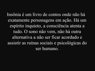Insônia é um livro de contos onde não há
exatamente personagens em ação. Há um
espírito inquieto, a consciência atenta a
tudo. O sono não vem, não há outra
alternativa a não ser ficar acordado e
assistir as ruínas sociais e psicológicas do
ser humano.

 