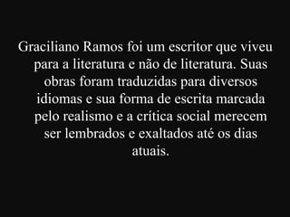 Graciliano Ramos foi um escritor que viveu
para a literatura e não de literatura. Suas
obras foram traduzidas para diversos
idiomas e sua forma de escrita marcada
pelo realismo e a crítica social merecem
ser lembrados e exaltados até os dias
atuais.

 