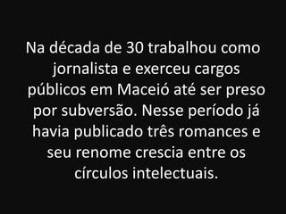 Na década de 30 trabalhou como
jornalista e exerceu cargos
públicos em Maceió até ser preso
por subversão. Nesse período já
havia publicado três romances e
seu renome crescia entre os
círculos intelectuais.

 