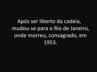 Após ser liberto da cadeia,
mudou-se para o Rio de Janeiro,
onde morreu, consagrado, em
1953.

 