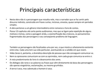 Principais características
•   Nesta obra não é a personagem que ressalta nele, mas o narrador que se faz sentir pelo
    discurso indireto, construído em frases curtas, incisivas, enxutas, quase sempre em períodos
    simples.
•   A obra pertence a um gênero intermediário entre romance e livro de contos.
•   Possui 13 capítulos até certo ponto autônomos, mas que se ligam pela repetição de alguns
    motivos e temas, como a paisagem árida, a zoomorfização das criaturas, os pensamentos
    fragmentados das personagens e seu conseqüente problema de linguagem.



    Também as personagens são focalizadas uma por vez, o que mostra o afastamento existente
    entre elas. Cada uma tem sua vida particular, acentuando-se a solidão em que vivem.
•   Vidas Secas é, portanto, a dramática descrição de pessoas que não conseguem comunicar-se.
•   Nem os opressores comunicam-se com os oprimidos, nem cada grupo comunica-se entre si.
•   A nota predominante do livro é o desencontro dos seres.
•   Os diálogos são raros e as palavras ou frases que vêm diretamente da boca das personagens
    são apenas xingatórios, exclamações, ou mesmo grunhidos.
•   A terra é seca, mas sobretudo o homem é seco.
 