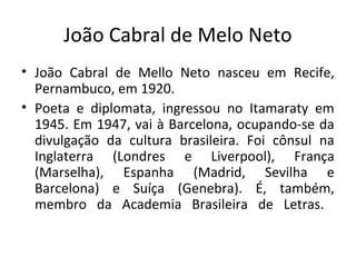 João Cabral de Melo Neto
• João Cabral de Mello Neto nasceu em Recife,
  Pernambuco, em 1920.
• Poeta e diplomata, ingressou no Itamaraty em
  1945. Em 1947, vai à Barcelona, ocupando-se da
  divulgação da cultura brasileira. Foi cônsul na
  Inglaterra (Londres e Liverpool), França
  (Marselha), Espanha (Madrid, Sevilha e
  Barcelona) e Suíça (Genebra). É, também,
  membro da Academia Brasileira de Letras.
 