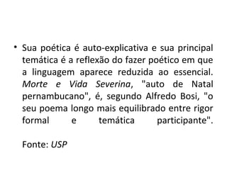 • Sua poética é auto-explicativa e sua principal
  temática é a reflexão do fazer poético em que
  a linguagem aparece reduzida ao essencial.
  Morte e Vida Severina, "auto de Natal
  pernambucano", é, segundo Alfredo Bosi, "o
  seu poema longo mais equilibrado entre rigor
  formal      e      temática      participante".

  Fonte: USP
 