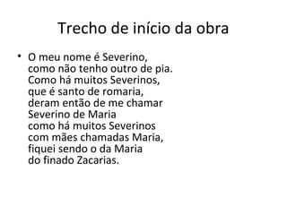 Trecho de início da obra
• O meu nome é Severino,
  como não tenho outro de pia.
  Como há muitos Severinos,
  que é santo de romaria,
  deram então de me chamar
  Severino de Maria
  como há muitos Severinos
  com mães chamadas Maria,
  fiquei sendo o da Maria
  do finado Zacarias.
 