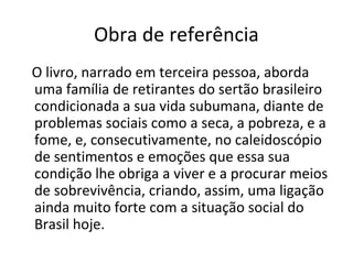 Obra de referência
O livro, narrado em terceira pessoa, aborda
uma família de retirantes do sertão brasileiro
condicionada a sua vida subumana, diante de
problemas sociais como a seca, a pobreza, e a
fome, e, consecutivamente, no caleidoscópio
de sentimentos e emoções que essa sua
condição lhe obriga a viver e a procurar meios
de sobrevivência, criando, assim, uma ligação
ainda muito forte com a situação social do
Brasil hoje.
 