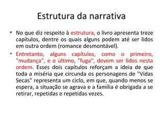 Estrutura da narrativa
• No que diz respeito à estrutura, o livro apresenta treze
  capítulos, dentre os quais alguns podem até ser lidos
  em outra ordem (romance desmontável).
• Entretanto, alguns capítulos, como o primeiro,
  "mudança", e o último, "fuga", devem ser lidos nesta
  ordem. Esses dois capítulos reforçam a ideia de que
  toda a miséria que circunda os personagens de "Vidas
  Secas" representa um ciclo, em que, quando menos se
  espera, a situação se agrava e a família é obrigada a se
  retirar, repetidas e repetidas vezes.
 