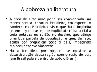 A pobreza na literatura
• A obra de Graciliano pode ser considerada um
  marco para a literatura brasileira, em especial o
  Modernismo Brasileiro, visto que há a implícita
  (e, em alguns casos, até explícita) crítica social a
  toda pobreza no sertão nordestino, que atinge
  uma boa parcela da população, e que, de fato,
  acaba por prejudicar todo o país, impedindo
  maiores desenvolvimentos.
• Há a tentativa, portanto, de se mostrar a
  desarticulação dessa região com o resto do país
  (um Brasil pobre dentro de todo o Brasil).
 