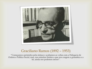 Graciliano Ramos (1892 – 1953)
―Começamos oprimidos pela sintaxe e acabamos as voltas com a Delegacia de
Ordem e Política Social, mas, nos estreitos limites a que nos coagem a gramática e a
lei, ainda nos podemos mexer‖.
 