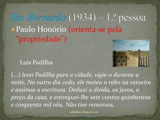  Paulo Honório (orienta-se pela
“propriedade”)
rafabebum.blogspot.com
(...) levei Padilha para a cidade, vigie-o durante a
noite. No outro dia cedo, ele meteu o rabo na ratoeira
e assinou a escritura. Deduzi a dívida, os juros, o
preço da casa, e entreguei-lhe sete contos quinhentos
e cinquenta mil réis. Não tive remorsos.
Luís Padilha
 