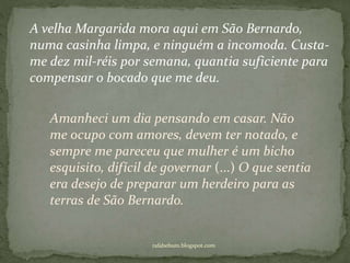 rafabebum.blogspot.com
A velha Margarida mora aqui em São Bernardo,
numa casinha limpa, e ninguém a incomoda. Custa-
me dez mil-réis por semana, quantia suficiente para
compensar o bocado que me deu.
Amanheci um dia pensando em casar. Não
me ocupo com amores, devem ter notado, e
sempre me pareceu que mulher é um bicho
esquisito, difícil de governar (...) O que sentia
era desejo de preparar um herdeiro para as
terras de São Bernardo.
 